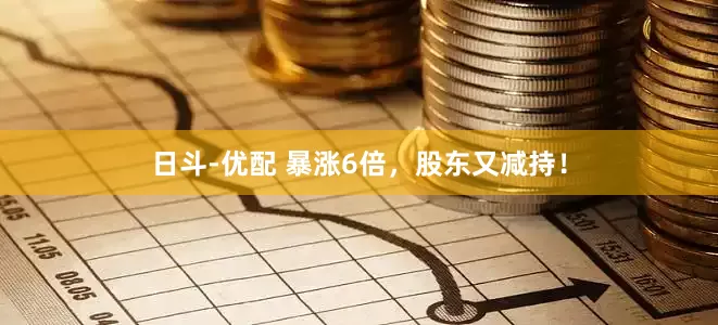 日斗-优配 暴涨6倍，股东又减持！