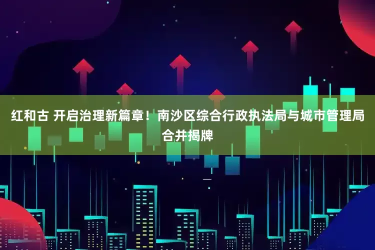 红和古 开启治理新篇章！南沙区综合行政执法局与城市管理局合并揭牌