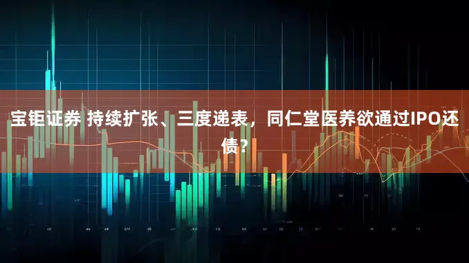宝钜证券 持续扩张、三度递表，同仁堂医养欲通过IPO还债？