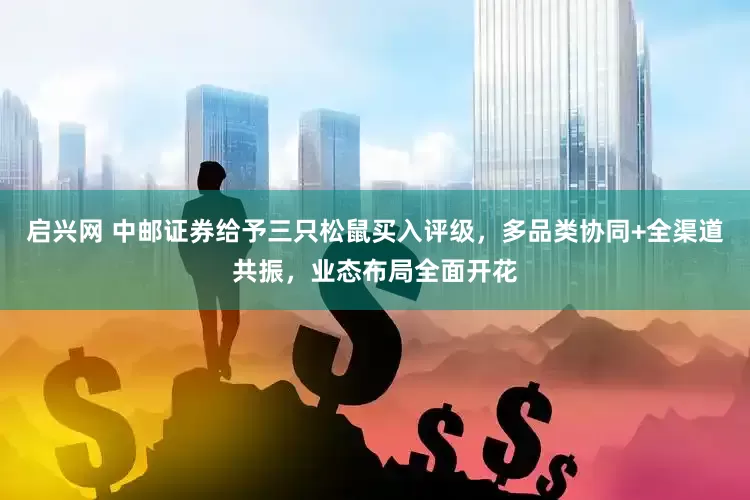 启兴网 中邮证券给予三只松鼠买入评级，多品类协同+全渠道共振，业态布局全面开花