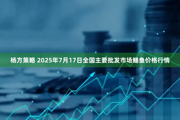 杨方策略 2025年7月17日全国主要批发市场鳝鱼价格行情