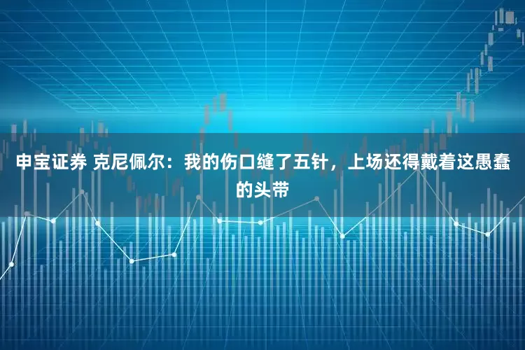 申宝证券 克尼佩尔：我的伤口缝了五针，上场还得戴着这愚蠢的头带