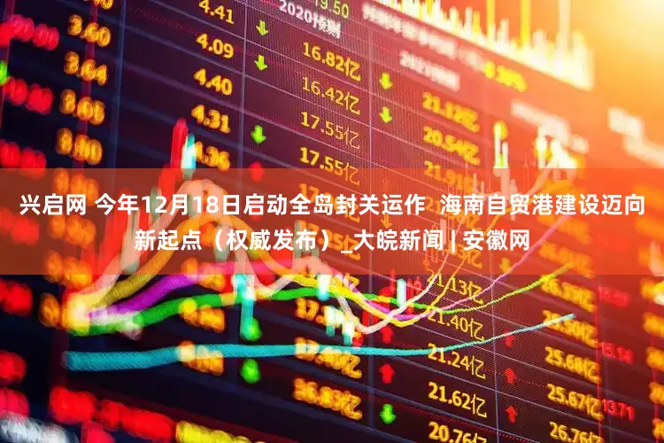 兴启网 今年12月18日启动全岛封关运作  海南自贸港建设迈向新起点（权威发布）_大皖新闻 | 安徽网
