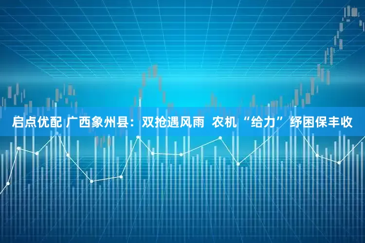 启点优配 广西象州县：双抢遇风雨  农机 “给力” 纾困保丰收
