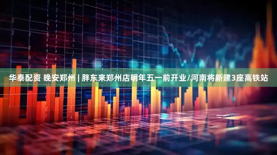 华泰配资 晚安郑州 | 胖东来郑州店明年五一前开业/河南将新建3座高铁站