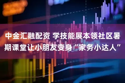中金汇融配资 学技能展本领社区暑期课堂让小朋友变身“家务小达人”