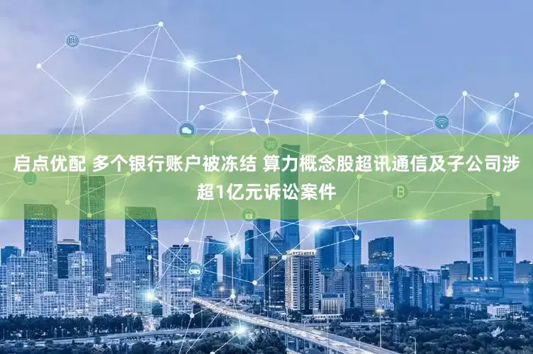 启点优配 多个银行账户被冻结 算力概念股超讯通信及子公司涉超1亿元诉讼案件