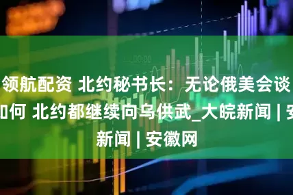 领航配资 北约秘书长：无论俄美会谈结果如何 北约都继续向乌供武_大皖新闻 | 安徽网