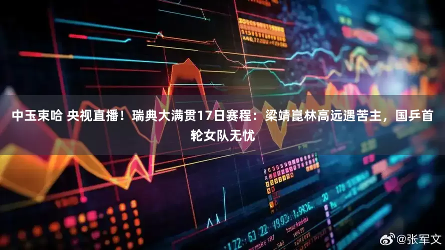 中玉束哈 央视直播！瑞典大满贯17日赛程：梁靖崑林高远遇苦主，国乒首轮女队无忧