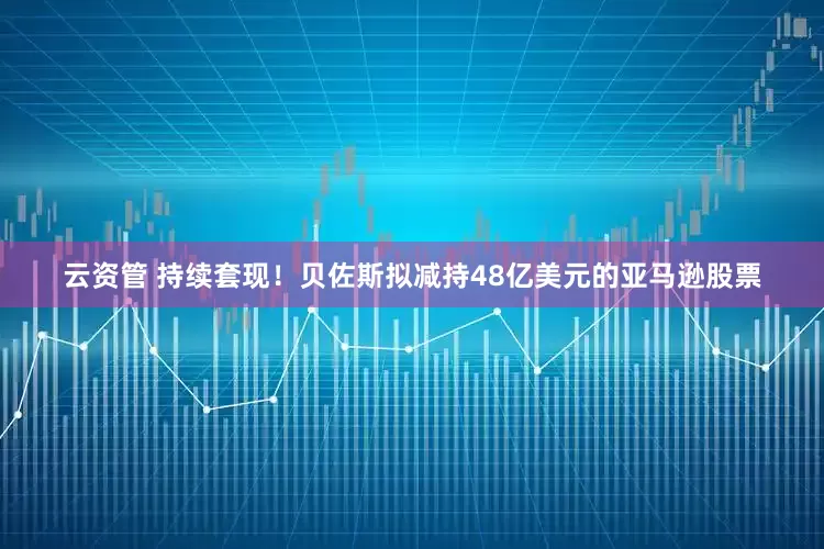云资管 持续套现！贝佐斯拟减持48亿美元的亚马逊股票