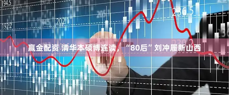 赢金配资 清华本硕博连读，“80后”刘冲履新山西