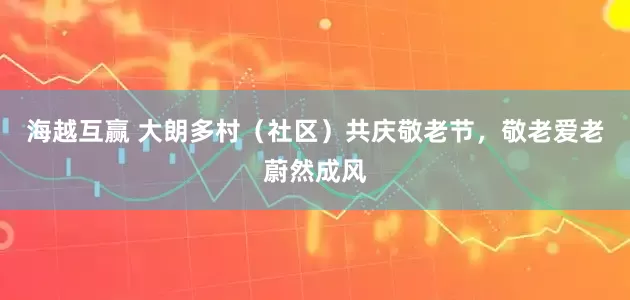海越互赢 大朗多村（社区）共庆敬老节，敬老爱老蔚然成风