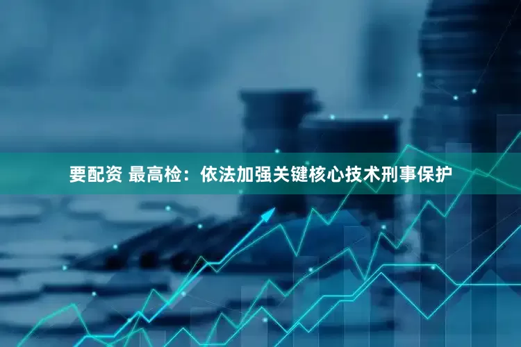 要配资 最高检：依法加强关键核心技术刑事保护