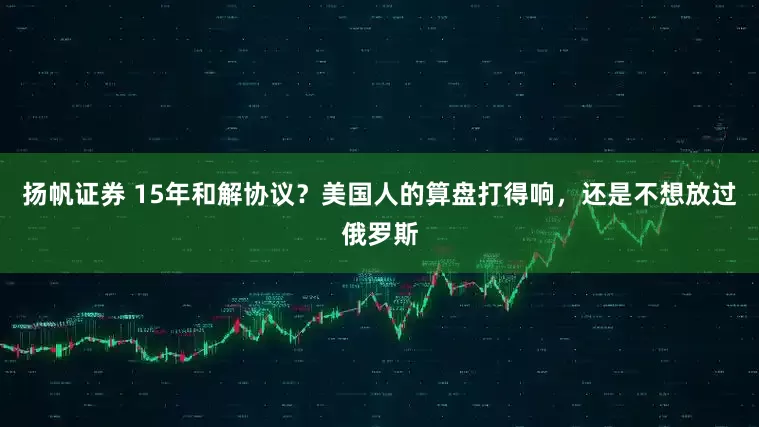 扬帆证券 15年和解协议？美国人的算盘打得响，还是不想放过俄罗斯