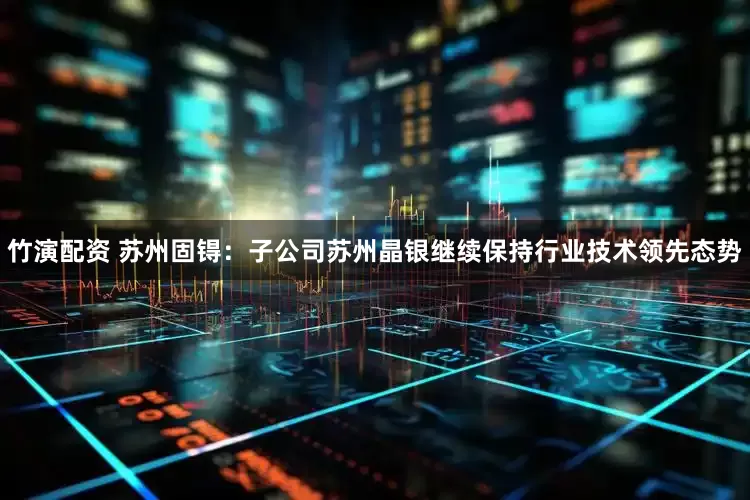 竹演配资 苏州固锝：子公司苏州晶银继续保持行业技术领先态势